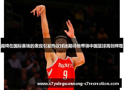 周琦在国际赛场的表现引发热议球迷期待他带领中国篮球再创辉煌